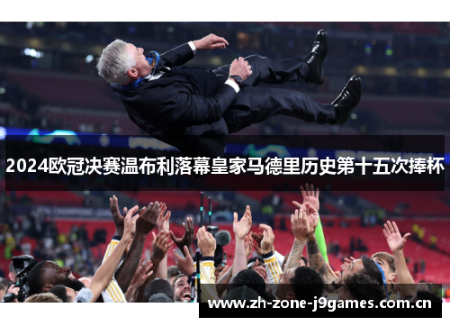 2024欧冠决赛温布利落幕皇家马德里历史第十五次捧杯 2024欧冠决赛温布利落幕皇家马德里历史第十五次捧杯